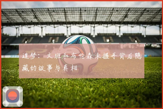追梦：文班和布伦森未握手背后隐藏的故事与真相