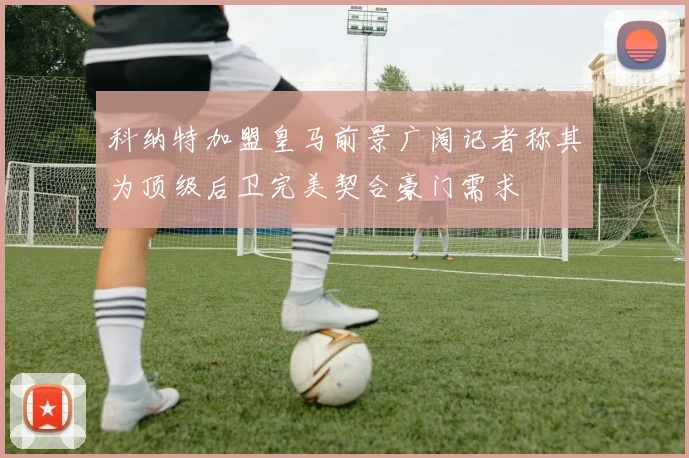 科纳特加盟皇马前景广阔记者称其为顶级后卫完美契合豪门需求