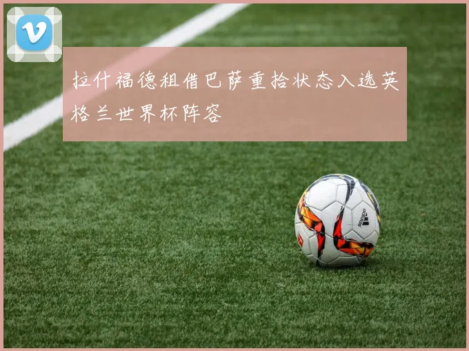 拉什福德租借巴萨重拾状态入选英格兰世界杯阵容
