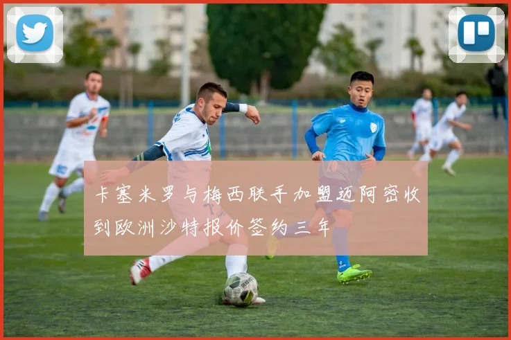 卡塞米罗与梅西联手加盟迈阿密收到欧洲沙特报价签约三年